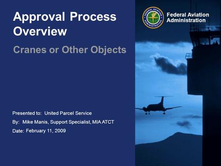Presented to: By: Date: Federal Aviation Administration Approval Process Overview Cranes or Other Objects United Parcel Service Mike Manis, Support Specialist,