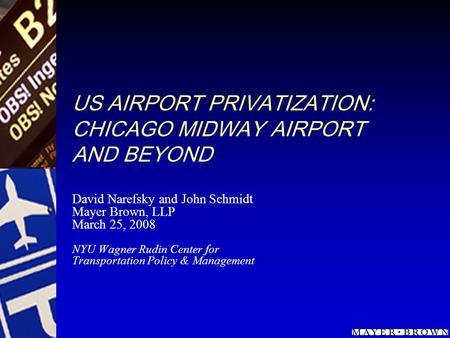 US AIRPORT PRIVATIZATION: CHICAGO MIDWAY AIRPORT AND BEYOND David Narefsky and John Schmidt Mayer Brown, LLP March 25, 2008 NYU Wagner Rudin Center for.