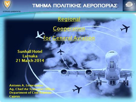 Regional Cooperation for General Aviation Sunhall Hotel Larnaka 21 March 2014 Antonis A. Lemesianos Ag. Chief Air Transport Officer Department of Civil.