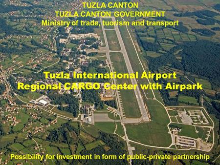 TUZLA CANTON TUZLA CANTON GOVERNMENT Ministry of trade, tuorism and transport Tuzla International Airport Regional CARGO Center with Airpark Possibility.