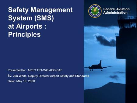 Presented to: By: Date: Federal Aviation Administration Safety Management System (SMS) at Airports : Principles APEC TPT-WG AEG-SAF Jim White, Deputy Director.