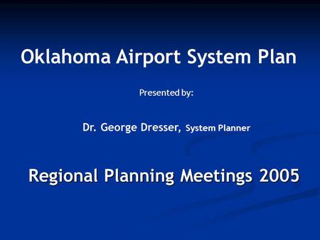Regional Planning Meetings 2005 Oklahoma Airport System Plan Presented by: Dr. George Dresser, System Planner.