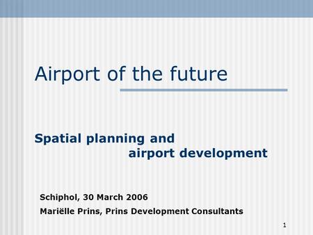 1 Airport of the future Spatial planning and airport development Schiphol, 30 March 2006 Mariëlle Prins, Prins Development Consultants.