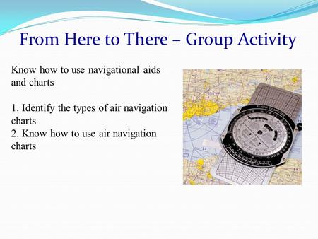 From Here to There – Group Activity Know how to use navigational aids and charts 1. Identify the types of air navigation charts 2. Know how to use air.