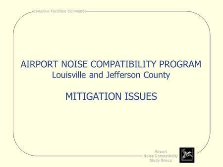 Airport Noise Compatibility Study Group Sensitive Facilities Committee AIRPORT NOISE COMPATIBILITY PROGRAM Louisville and Jefferson County MITIGATION ISSUES.