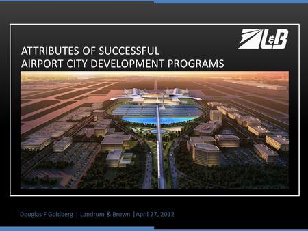 Douglas F Goldberg | Landrum & Brown |April 27, 2012 ATTRIBUTES OF SUCCESSFUL AIRPORT CITY DEVELOPMENT PROGRAMS.