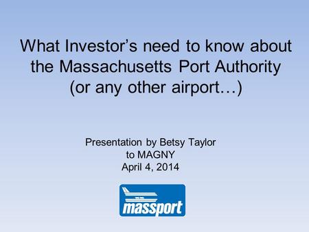 What Investors need to know about the Massachusetts Port Authority (or any other airport…) Presentation by Betsy Taylor to MAGNY April 4, 2014.