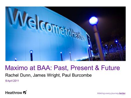 Maximo at BAA: Past, Present & Future Rachel Dunn, James Wright, Paul Burcombe 6 April 2011.
