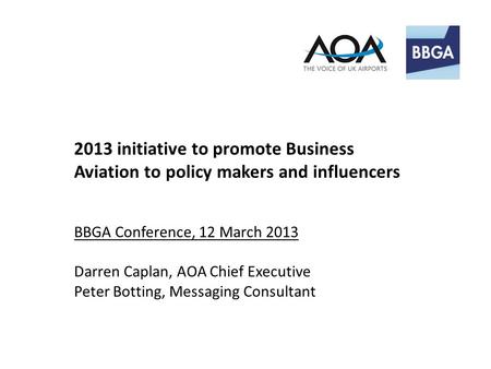 2013 initiative to promote Business Aviation to policy makers and influencers BBGA Conference, 12 March 2013 Darren Caplan, AOA Chief Executive Peter Botting,