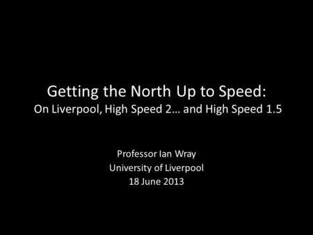 Getting the North Up to Speed: On Liverpool, High Speed 2… and High Speed 1.5 Professor Ian Wray University of Liverpool 18 June 2013.