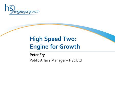 High Speed Two: Engine for Growth Peter Fry Public Affairs Manager – HS2 Ltd.