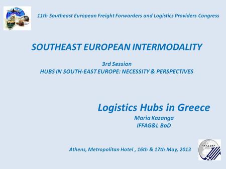Logistics Hubs in Greece Maria Kazanga IFFAG&L BoD Athens, Metropolitan Hotel, 16th & 17th May, 2013 11th Southeast European Freight Forwarders and Logistics.