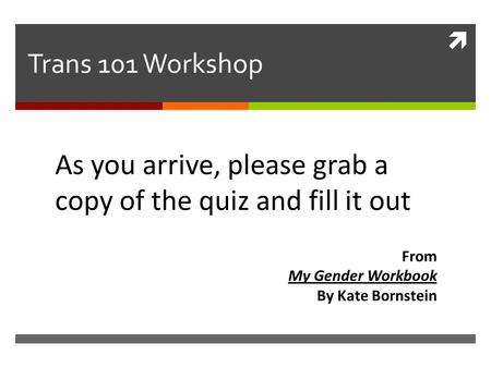 Trans 101 Workshop As you arrive, please grab a copy of the quiz and fill it out From My Gender Workbook By Kate Bornstein.
