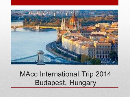 MAcc International Trip 2014 Budapest, Hungary. May 11 – 17, 2014 Travel on 9 th or 10 th. In-country 11 th – 17 th.
