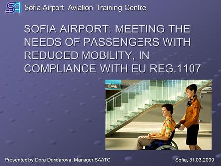 SOFIA AIRPORT: MEETING THE NEEDS OF PASSENGERS WITH REDUCED MOBILITY, IN COMPLIANCE WITH EU REG.1107 Sofia, 31.03.2009 Presented by Dora Dundarova, Manager.