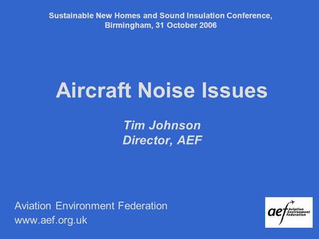 Aircraft Noise Issues Tim Johnson Director, AEF Aviation Environment Federation www.aef.org.uk Sustainable New Homes and Sound Insulation Conference, Birmingham,