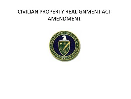 CIVILIAN PROPERTY REALIGNMENT ACT AMENDMENT. ACT remains mostly the same as the original Denham proposal – Sections 13 and 14 have been expanded for Congressional.