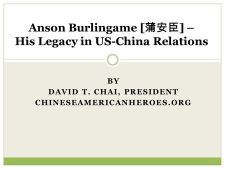 BY DAVID T. CHAI, PRESIDENT CHINESEAMERICANHEROES.ORG Anson Burlingame [ ] – His Legacy in US-China Relations.