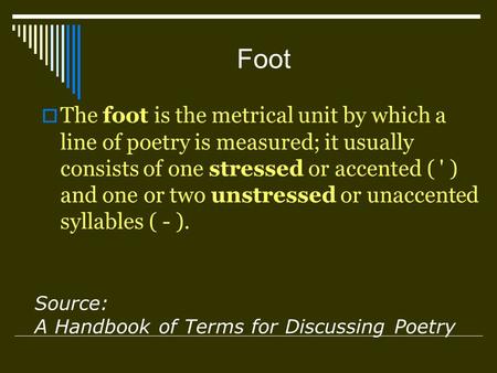 Foot The foot is the metrical unit by which a line of poetry is measured; it usually consists of one stressed or accented ( ' ) and one or two unstressed.