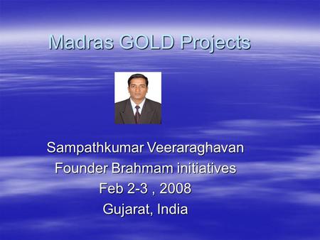 Madras GOLD Projects Sampathkumar Veeraraghavan Founder Brahmam initiatives Feb 2-3, 2008 Gujarat, India.
