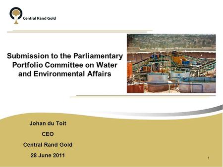 Submission to the Parliamentary Portfolio Committee on Water and Environmental Affairs Johan du Toit CEO Central Rand Gold 28 June 2011 1.