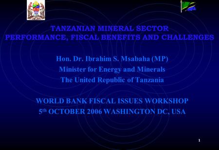 1 TANZANIAN MINERAL SECTOR PERFORMANCE, FISCAL BENEFITS AND CHALLENGES Hon. Dr. Ibrahim S. Msabaha (MP) Minister for Energy and Minerals The United Republic.