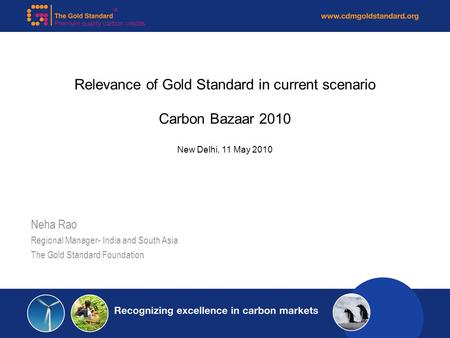 Relevance of Gold Standard in current scenario Carbon Bazaar 2010 New Delhi, 11 May 2010 Neha Rao Regional Manager- India and South Asia The Gold Standard.