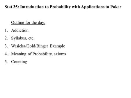 Stat 35: Introduction to Probability with Applications to Poker Outline for the day: 1.Addiction 2.Syllabus, etc. 3. Wasicka/Gold/Binger Example 4.Meaning.