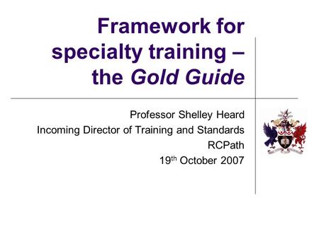 Framework for specialty training – the Gold Guide Professor Shelley Heard Incoming Director of Training and Standards RCPath 19 th October 2007.
