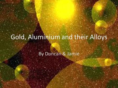 Gold, Aluminium and their Alloys By Duncan & Jamie.