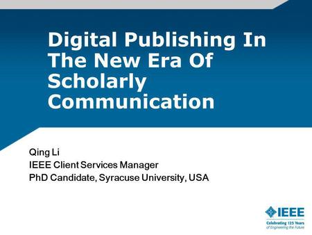Digital Publishing In The New Era Of Scholarly Communication Qing Li IEEE Client Services Manager PhD Candidate, Syracuse University, USA.