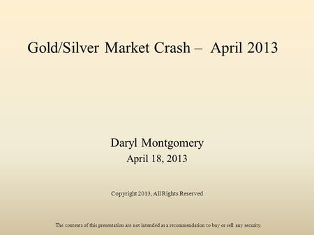 Gold/Silver Market Crash – April 2013 Daryl Montgomery April 18, 2013 Copyright 2013, All Rights Reserved The contents of this presentation are not intended.