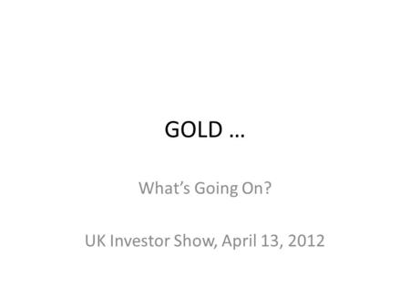GOLD … Whats Going On? UK Investor Show, April 13, 2012.