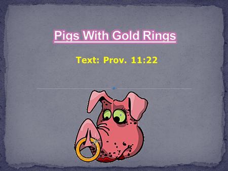 Text: Prov. 11:22. Pigs With Gold Rings What a picture that is painted for us! Prov. 11:22 As a ring of gold in a swine's snout So is a beautiful woman.