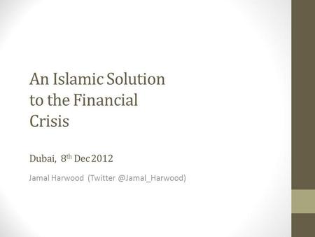 An Islamic Solution to the Financial Crisis Dubai, 8 th Dec 2012 Jamal Harwood