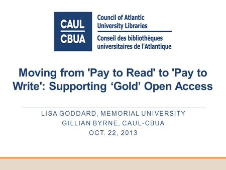 Moving from 'Pay to Read' to 'Pay to Write': Supporting Gold Open Access LISA GODDARD, MEMORIAL UNIVERSITY GILLIAN BYRNE, CAUL-CBUA OCT. 22, 2013.