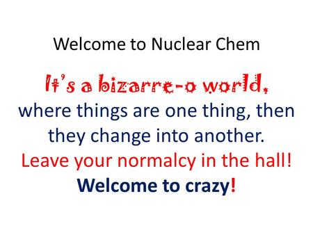 Welcome to Nuclear Chem Its a bizarre-o world, where things are one thing, then they change into another. Leave your normalcy in the hall! Welcome to crazy!