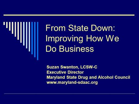From State Down: Improving How We Do Business Suzan Swanton, LCSW-C Executive Director Maryland State Drug and Alcohol Council www.maryland-sdaac.org.
