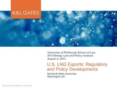 © Copyright 2013 by K&L Gates LLP. All rights reserved. U.S. LNG Exports: Regulatory and Policy Developments University of Pittsburgh School of Law 2013.