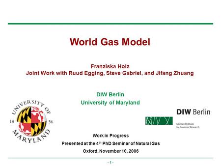 - 1 - World Gas Model Franziska Holz Joint Work with Ruud Egging, Steve Gabriel, and Jifang Zhuang Work in Progress Presented at the 4 th PhD Seminar of.
