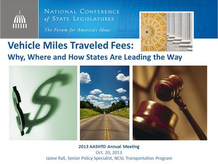 Vehicle Miles Traveled Fees: Why, Where and How States Are Leading the Way 2013 AASHTO Annual Meeting Oct. 20, 2013 Jaime Rall, Senior Policy Specialist,