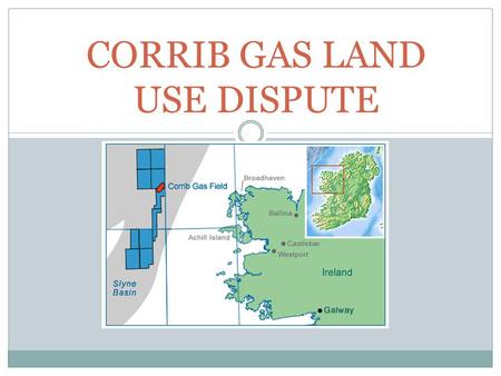 CORRIB GAS LAND USE DISPUTE. INTRODUCTION In November, 2000 planning permission was given for an onshore terminal at Bellanaboy. The Corrib gas project.
