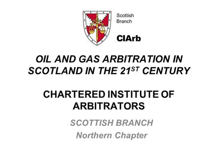 OIL AND GAS ARBITRATION IN SCOTLAND IN THE 21 ST CENTURY CHARTERED INSTITUTE OF ARBITRATORS SCOTTISH BRANCH Northern Chapter.