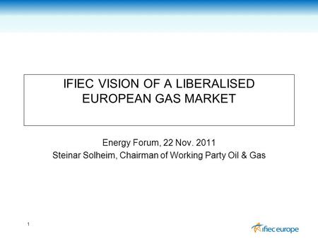 1 IFIEC VISION OF A LIBERALISED EUROPEAN GAS MARKET Energy Forum, 22 Nov. 2011 Steinar Solheim, Chairman of Working Party Oil & Gas.
