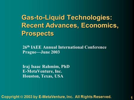 Copyright 2003 by E-MetaVenture, Inc. All Rights Reserved. 1 Gas-to-Liquid Technologies: Recent Advances, Economics, Prospects 26 th IAEE Annual International.