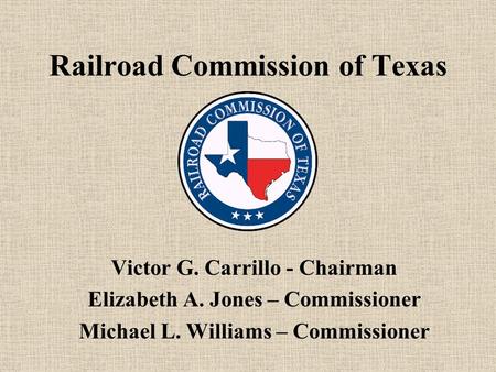 Railroad Commission of Texas Victor G. Carrillo - Chairman Elizabeth A. Jones – Commissioner Michael L. Williams – Commissioner.