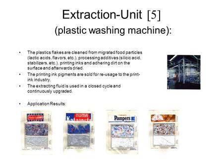 Extraction-Unit [5] (plastic washing machine): The plastics flakes are cleaned from migrated food particles (lactic acids, flavors, etc.), processing additives.