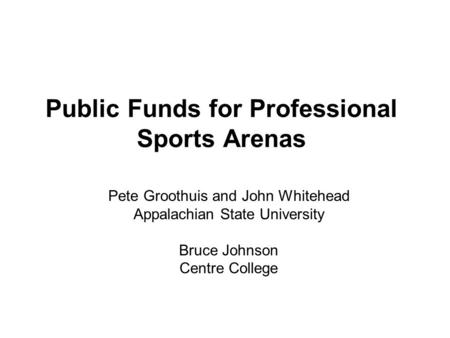 Public Funds for Professional Sports Arenas Pete Groothuis and John Whitehead Appalachian State University Bruce Johnson Centre College.