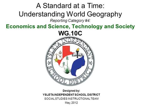 A Standard at a Time: Understanding World Geography Reporting Category #4: Economics and Science, Technology and Society WG.10C Designed by: YSLETA INDEPENDENT.
