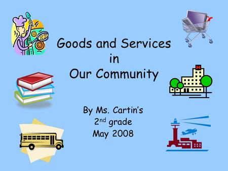 Goods and Services in Our Community By Ms. Cartins 2 nd grade May 2008.
